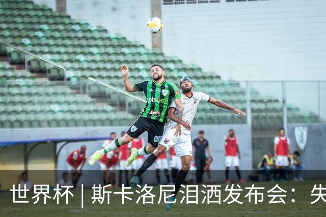 世界杯 | 斯卡洛尼泪洒发布会：失利让人心如刀割