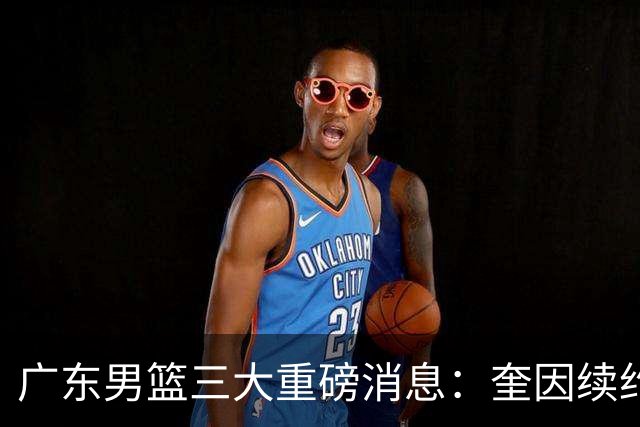 广东男篮三大重磅消息：奎因续约，徐杰冲击顶薪，周鹏新职务敲定