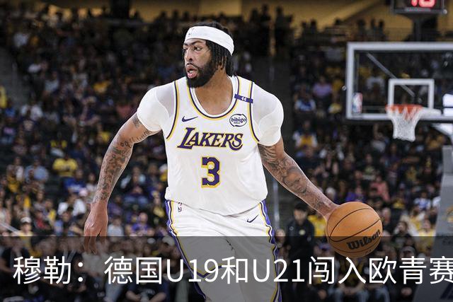 穆勒：德国U19和U21闯入欧青赛决赛并不能代表现实