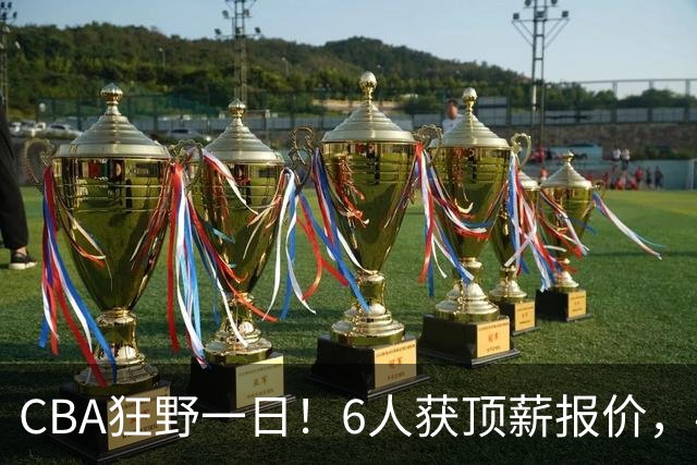 CBA狂野一日！6人获顶薪报价，4笔交易确定，广东北京上海都有动作